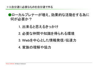 1-3.自分達に必要なものを自分達で作る	

    ●ローカルプレナーが増え、効果的な活動をする為に	
    　何が必要か？	

                             1. 出来ると思えるきっかけ	
                             2. 必要な仲間や知識を得られる環境	
                             3. Ｗｅｂを中心とした情報発信/伝達力	
                             4. 家族の理解や協力	



Strictly confidential　All About en Factory,Inc
 