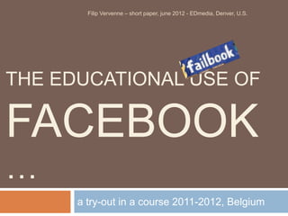 Filip Vervenne – short paper, june 2012 - EDmedia, Denver, U.S.




THE EDUCATIONAL USE OF

FACEBOOK
…
      a try-out in a course 2011-2012, Belgium
 