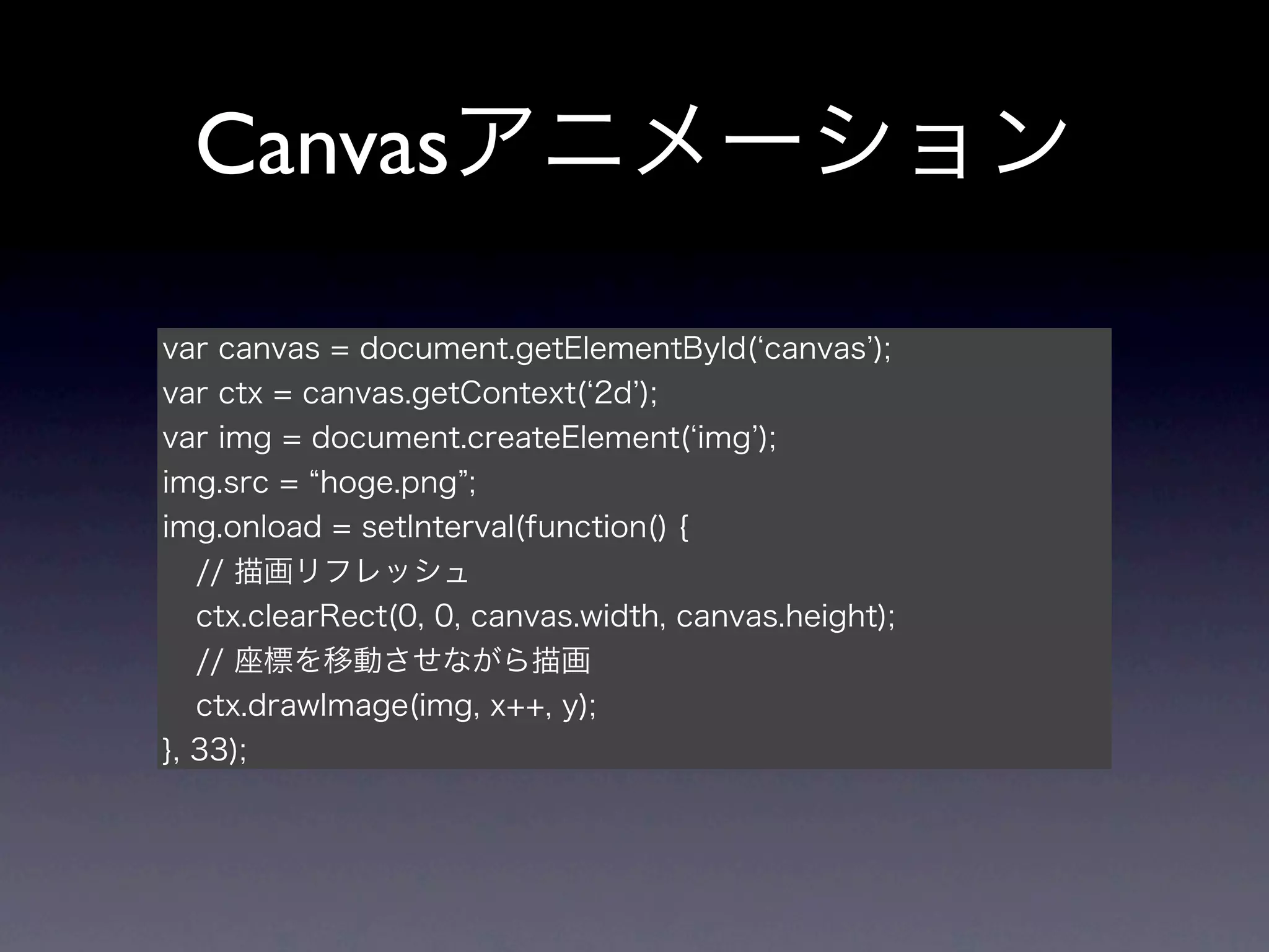 Canvasアニメーション

var canvas = document.getElementById( canvas );
var ctx = canvas.getContext( 2d );
var img = document.createElement( img );
img.src = hoge.png ;
img.onload = setInterval(function() {
   // 描画リフレッシュ
   ctx.clearRect(0, 0, canvas.width, canvas.height);
   // 座標を移動させながら描画
   ctx.drawImage(img, x++, y);
}, 33);
 