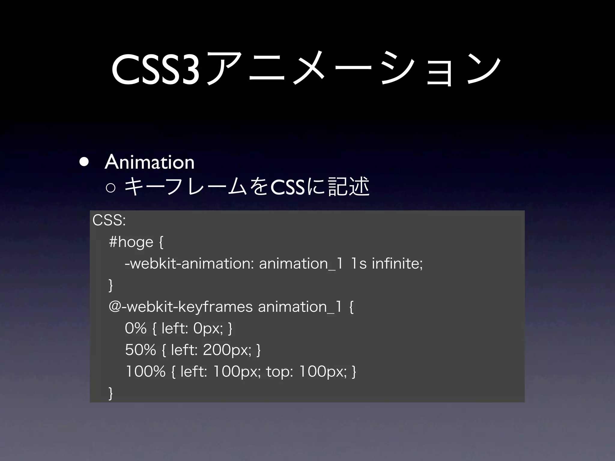 CSS3アニメーション

•    Animation
     ○ キーフレームをCSSに記述
    CSS:
      #hoge {
        -webkit-animation: animation_1 1s inﬁnite;
      }
      @-webkit-keyframes animation_1 {
        0% { left: 0px; }
        50% { left: 200px; }
        100% { left: 100px; top: 100px; }
      }
 