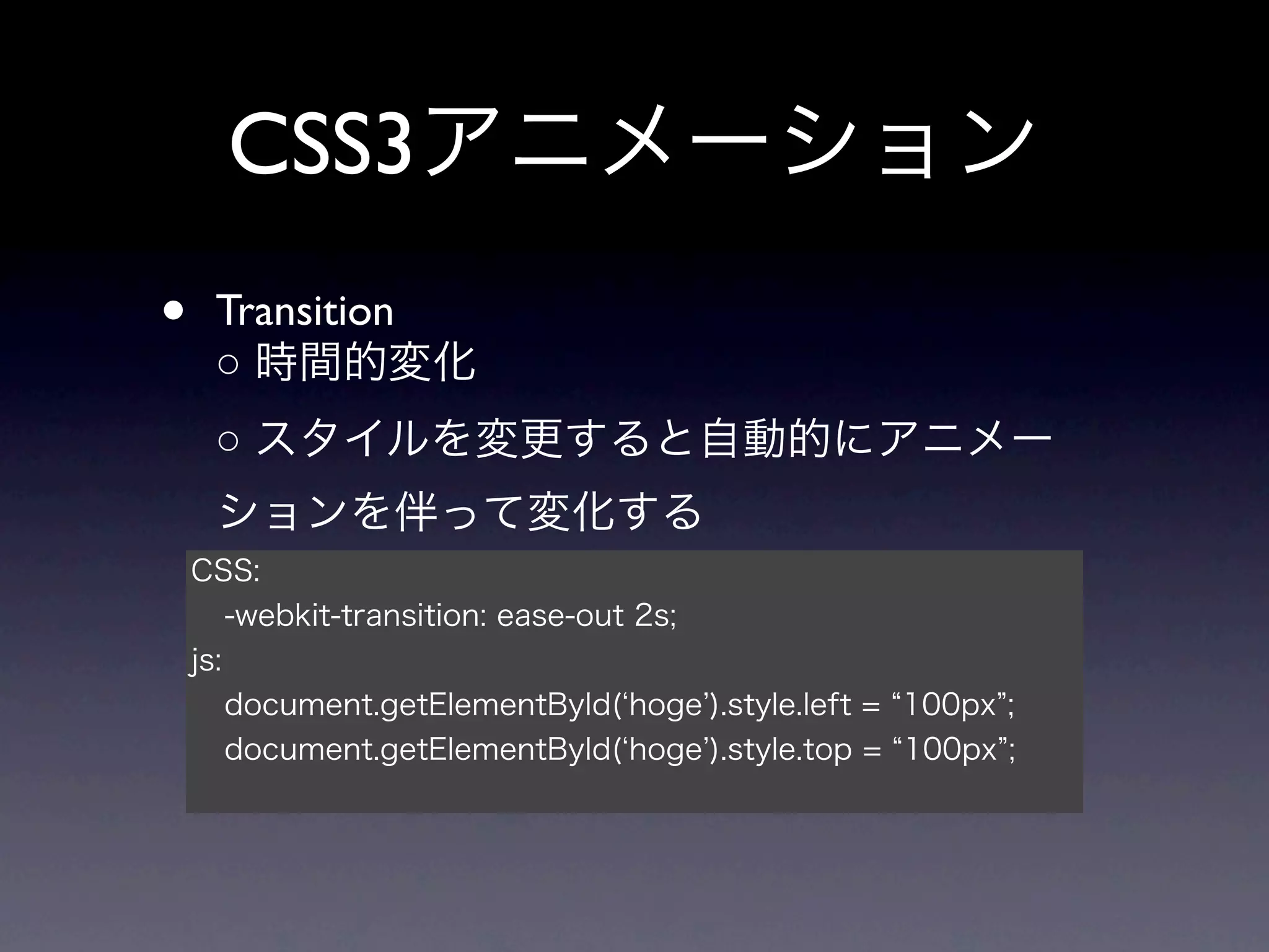 CSS3アニメーション
•    Transition
     ○ 時間的変化
     ○ スタイルを変更すると自動的にアニメー
     ションを伴って変化する
    CSS:
        -webkit-transition: ease-out 2s;
    js:
        document.getElementById( hoge ).style.left = 100px ;
        document.getElementById( hoge ).style.top = 100px ;
 