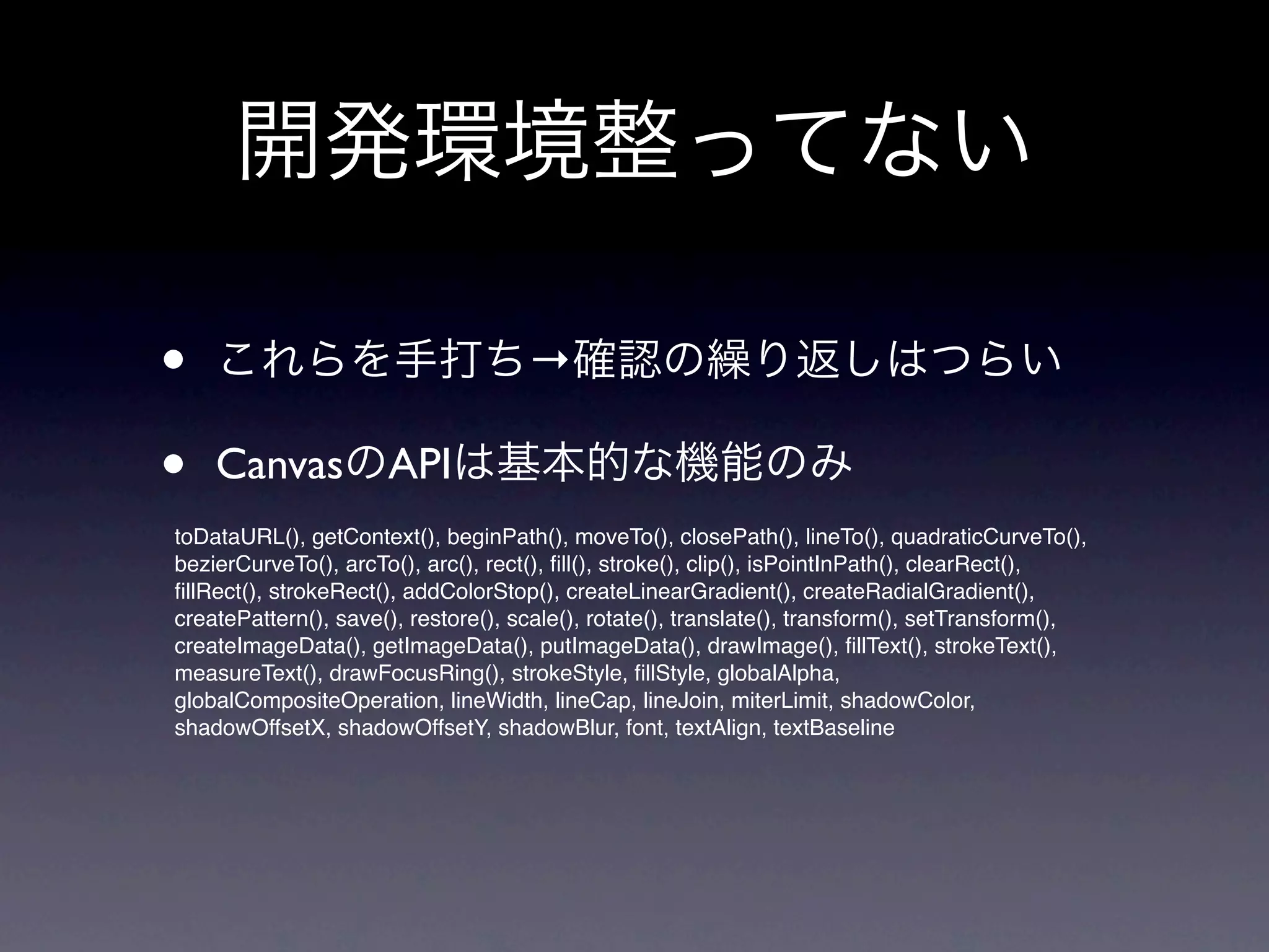 開発環境整ってない

•   これらを手打ち→確認の繰り返しはつらい

•   CanvasのAPIは基本的な機能のみ
toDataURL(), getContext(), beginPath(), moveTo(), closePath(), lineTo(), quadraticCurveTo(),
bezierCurveTo(), arcTo(), arc(), rect(), ﬁll(), stroke(), clip(), isPointInPath(), clearRect(),
ﬁllRect(), strokeRect(), addColorStop(), createLinearGradient(), createRadialGradient(),
createPattern(), save(), restore(), scale(), rotate(), translate(), transform(), setTransform(),
createImageData(), getImageData(), putImageData(), drawImage(), ﬁllText(), strokeText(),
measureText(), drawFocusRing(), strokeStyle, ﬁllStyle, globalAlpha,
globalCompositeOperation, lineWidth, lineCap, lineJoin, miterLimit, shadowColor,
shadowOffsetX, shadowOffsetY, shadowBlur, font, textAlign, textBaseline
 