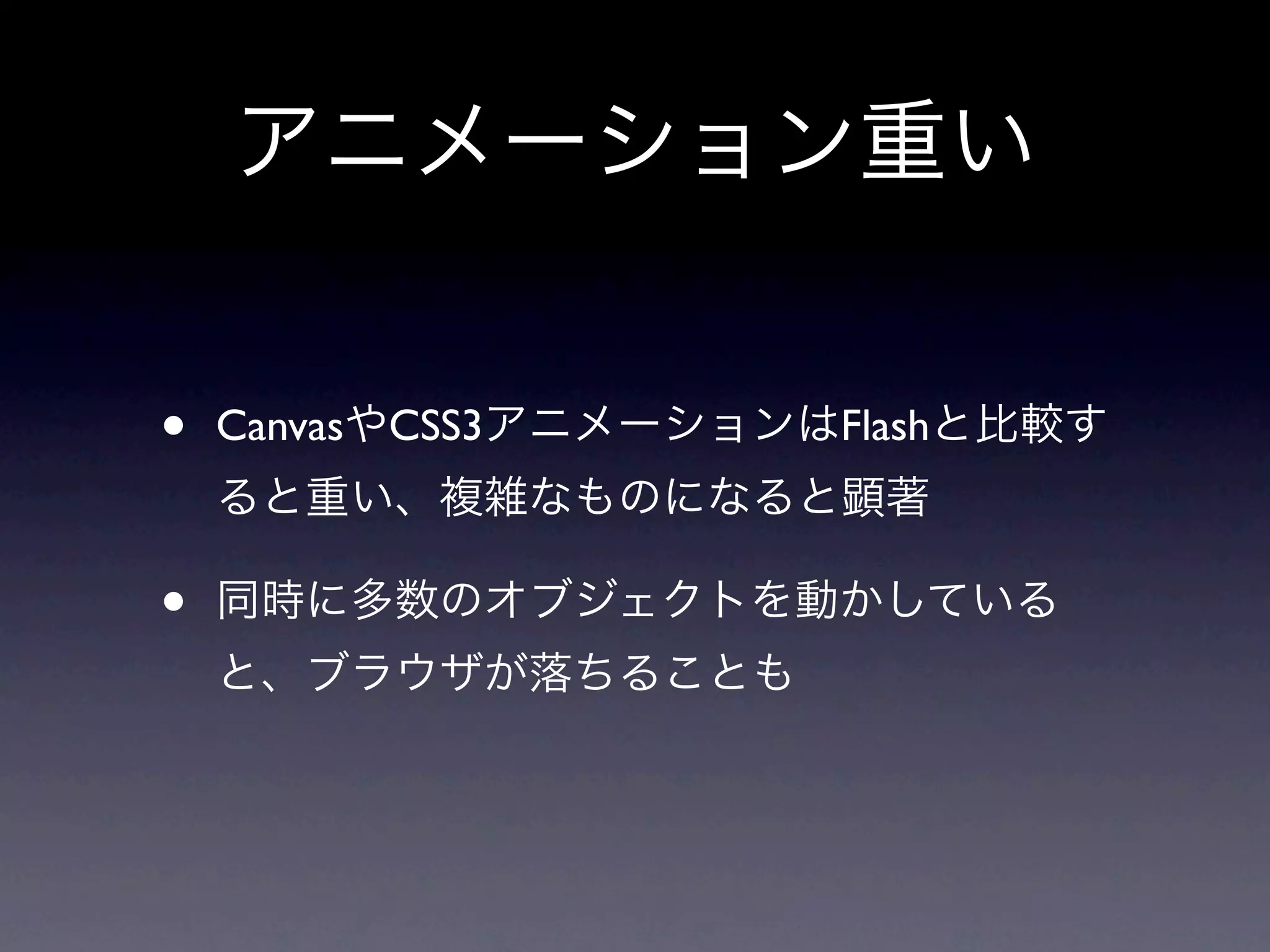 アニメーション重い


•   CanvasやCSS3アニメーションはFlashと比較す
    ると重い、複雑なものになると顕著

•   同時に多数のオブジェクトを動かしている
    と、ブラウザが落ちることも
 