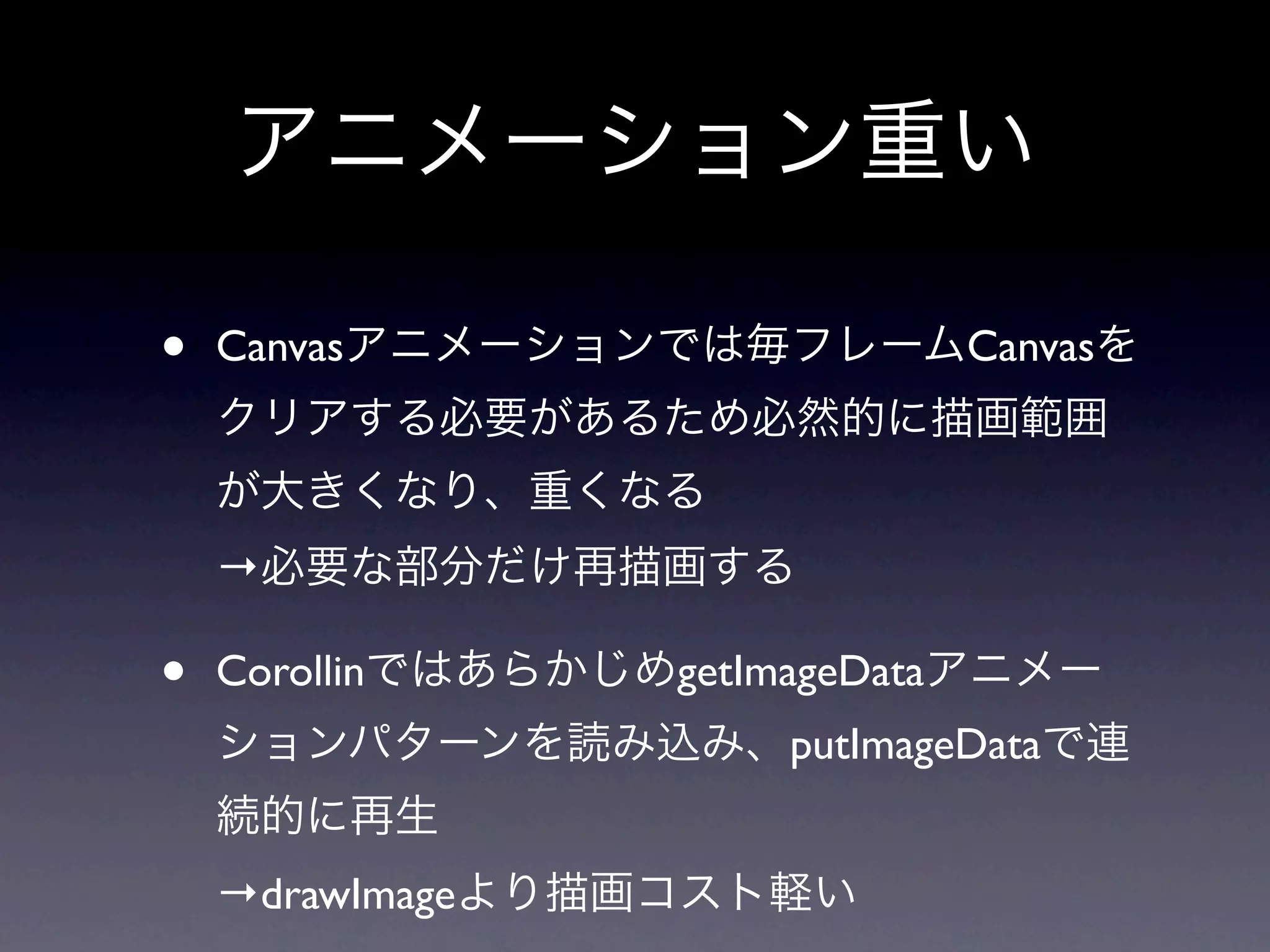 アニメーション重い

•   Canvasアニメーションでは毎フレームCanvasを
    クリアする必要があるため必然的に描画範囲
    が大きくなり、重くなる
    →必要な部分だけ再描画する

•   CorollinではあらかじめgetImageDataアニメー
    ションパターンを読み込み、putImageDataで連
    続的に再生
    →drawImageより描画コスト軽い
 