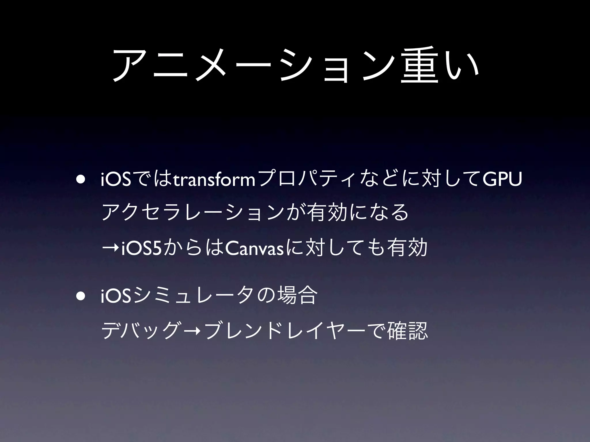 アニメーション重い

•   iOSではtransformプロパティなどに対してGPU
    アクセラレーションが有効になる
    →iOS5からはCanvasに対しても有効

•   iOSシミュレータの場合
    デバッグ→ブレンドレイヤーで確認
 