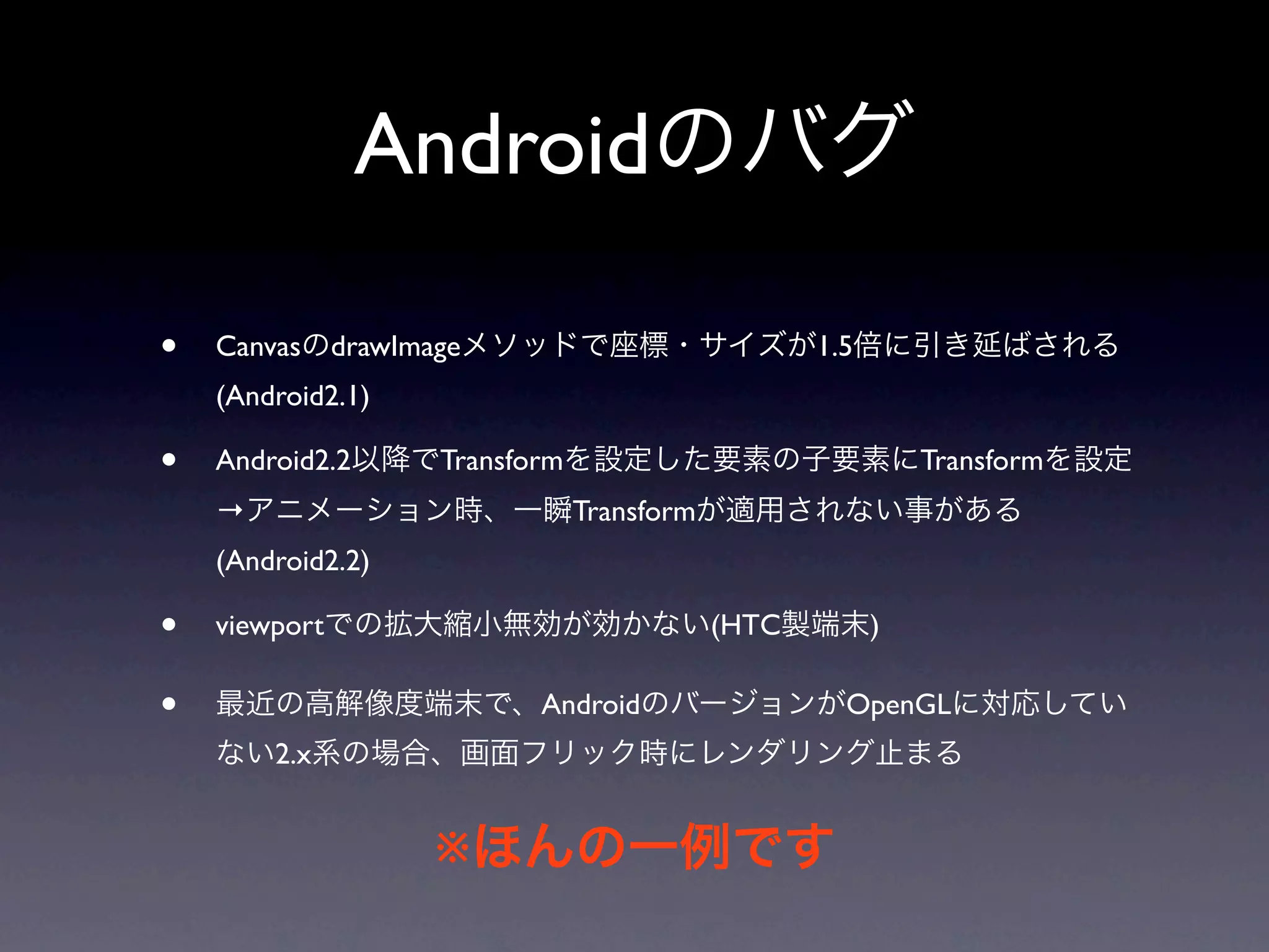 Androidのバグ

•   CanvasのdrawImageメソッドで座標・サイズが1.5倍に引き延ばされる
    (Android2.1)

•   Android2.2以降でTransformを設定した要素の子要素にTransformを設定
    →アニメーション時、一瞬Transformが適用されない事がある
    (Android2.2)

•   viewportでの拡大縮小無効が効かない(HTC製端末)

•   最近の高解像度端末で、AndroidのバージョンがOpenGLに対応してい
    ない2.x系の場合、画面フリック時にレンダリング止まる


                   ※ほんの一例です
 