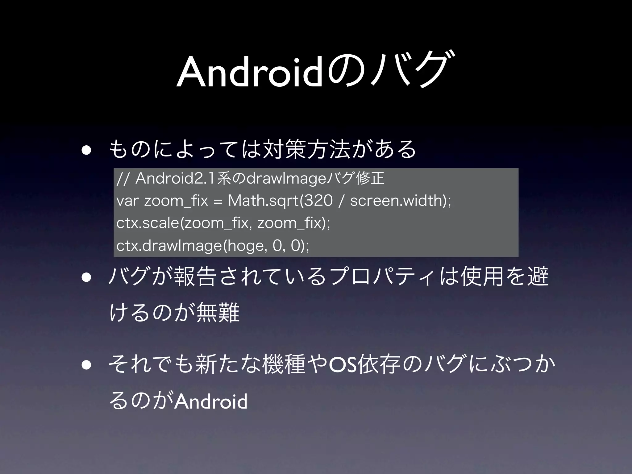 Androidのバグ
•   ものによっては対策方法がある
    // Android2.1系のdrawImageバグ修正
    var zoom_ﬁx = Math.sqrt(320 / screen.width);
    ctx.scale(zoom_ﬁx, zoom_ﬁx);
    ctx.drawImage(hoge, 0, 0);

•   バグが報告されているプロパティは使用を避
    けるのが無難

•   それでも新たな機種やOS依存のバグにぶつか
    るのがAndroid
 