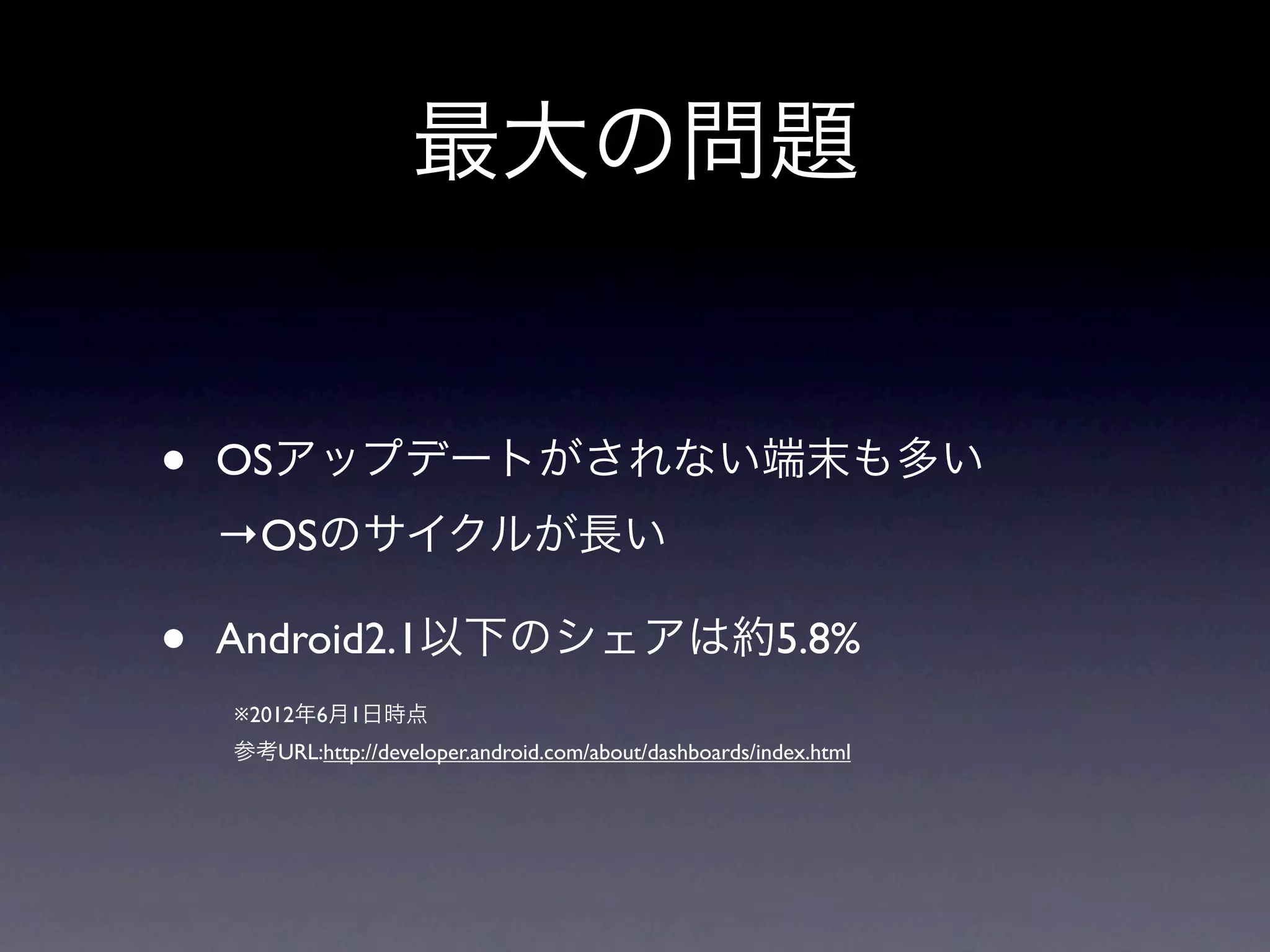 最大の問題


•   OSアップデートがされない端末も多い
    →OSのサイクルが長い

•   Android2.1以下のシェアは約5.8%
    ※2012年6月1日時点
    参考URL:http://developer.android.com/about/dashboards/index.html
 
