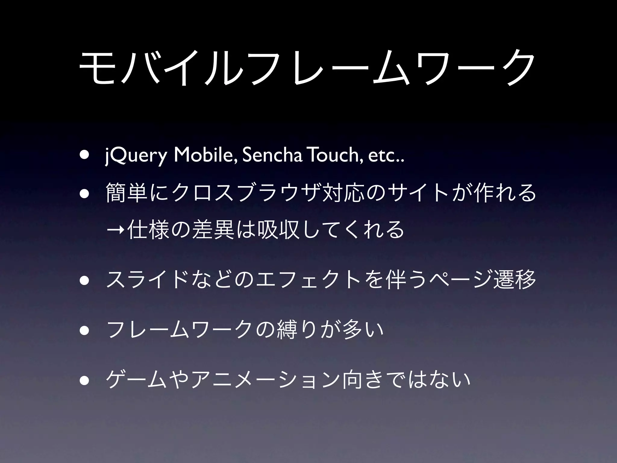 モバイルフレームワーク
•   jQuery Mobile, Sencha Touch, etc..

•   簡単にクロスブラウザ対応のサイトが作れる
    →仕様の差異は吸収してくれる

•   スライドなどのエフェクトを伴うページ遷移

•   フレームワークの縛りが多い

•   ゲームやアニメーション向きではない
 