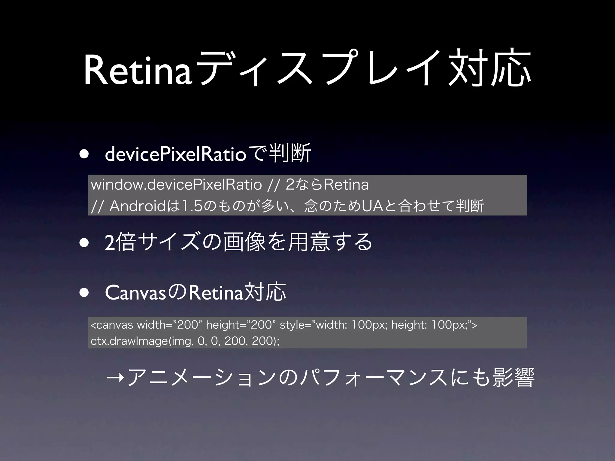 Retinaディスプレイ対応
•     devicePixelRatioで判断
    window.devicePixelRatio // 2ならRetina
    // Androidは1.5のものが多い、念のためUAと合わせて判断


•     2倍サイズの画像を用意する

•     CanvasのRetina対応
    <canvas width= 200 height= 200 style= width: 100px; height: 100px; >
    ctx.drawImage(img, 0, 0, 200, 200);


      →アニメーションのパフォーマンスにも影響
 