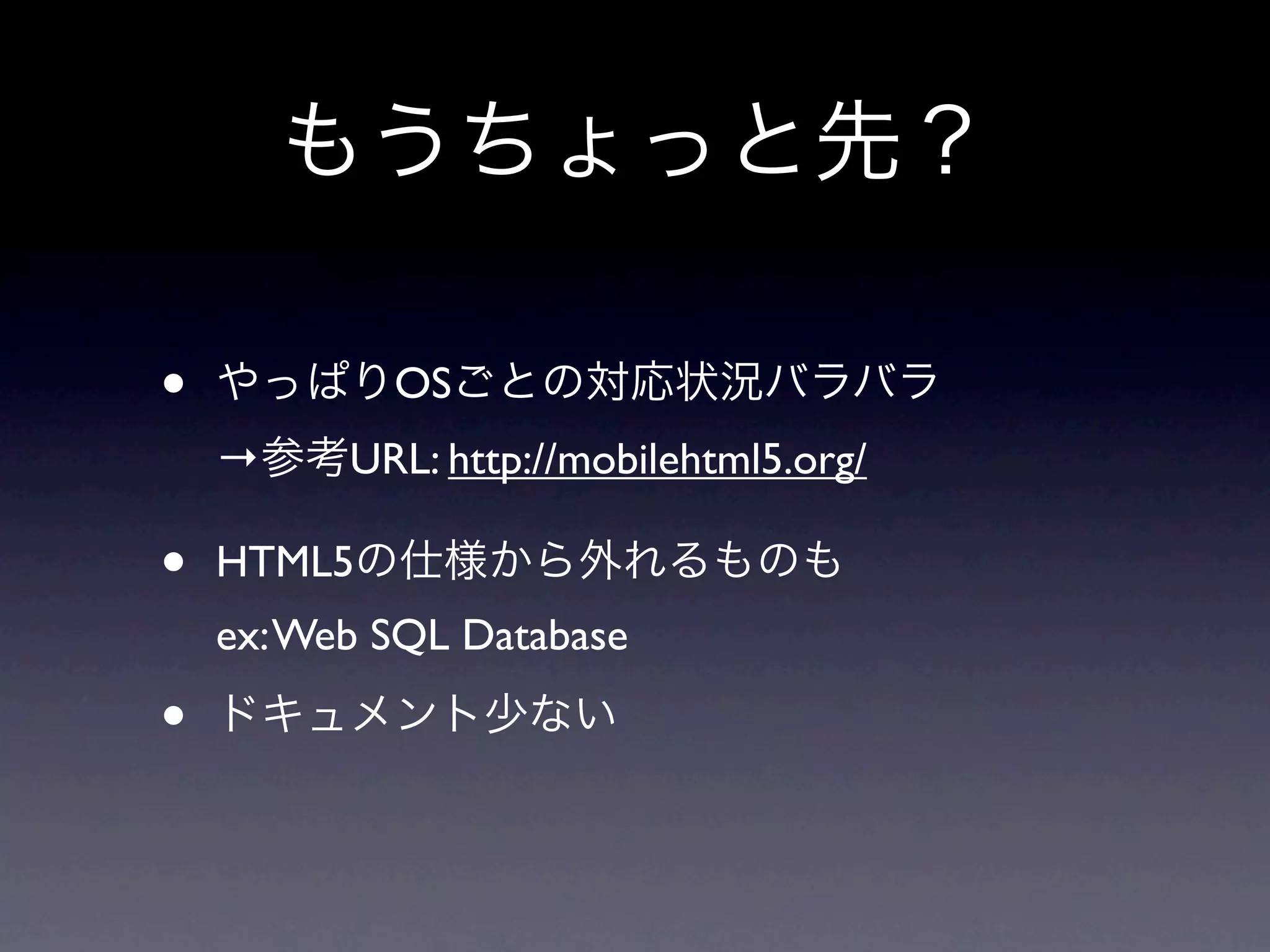 もうちょっと先？

•   やっぱりOSごとの対応状況バラバラ
    →参考URL: http://mobilehtml5.org/

•   HTML5の仕様から外れるものも
    ex: Web SQL Database

•   ドキュメント少ない
 