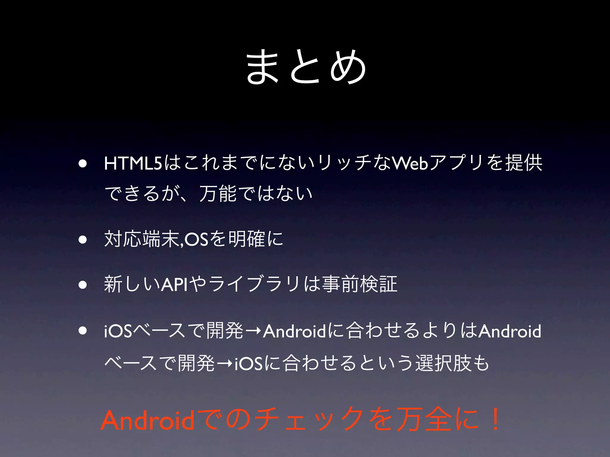 まとめ

•   HTML5はこれまでにないリッチなWebアプリを提供
    できるが、万能ではない

•   対応端末,OSを明確に

•   新しいAPIやライブラリは事前検証

•   iOSベースで開発→Androidに合わせるよりはAndroid
    ベースで開発→iOSに合わせるという選択肢も


    Androidでのチェックを万全に！
 