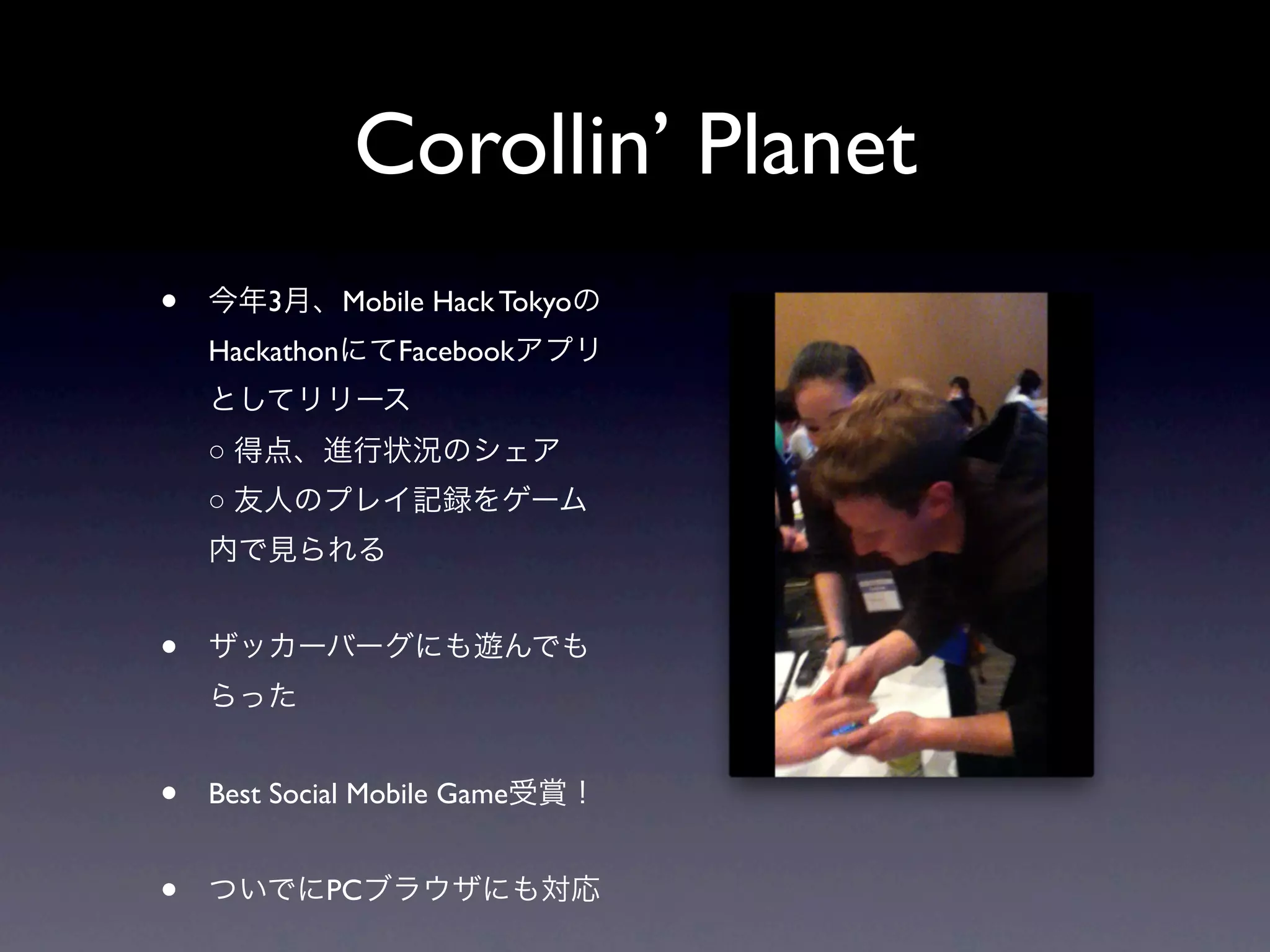 Corollin’ Planet
•   今年3月、Mobile Hack Tokyoの
    HackathonにてFacebookアプリ
    としてリリース
    ○ 得点、進行状況のシェア
    ○ 友人のプレイ記録をゲーム
    内で見られる


•   ザッカーバーグにも遊んでも
    らった


•   Best Social Mobile Game受賞！


•   ついでにPCブラウザにも対応
 