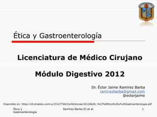 Ética y Gastroenterología


          Licenciatura de Médico Cirujano

                       Módulo Digestivo 2012
                                                                Dr. Éctor Jaime Ramírez Barba
                                                                     ramirezbarba@gmail.com
                                                                                  @ectorjaime

Disponible en: https://dl.dropbox.com/u/23127796/Conferencias/20120628_%C3%89tica%20y%20Gastroenterologia.pdf

       Ética y                             Ramírez-Barba EJ et al.                                   1
       Gastroenterología
 