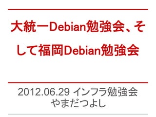 大統一Debian勉強会、そ
して福岡Debian勉強会


2012.06.29 インフラ勉強会
      やまだつよし
 