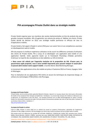                                                                                              	
                                                 COMMUNIQUE	
  DE	
  PRESSE	
  
	
                                                                                              	
                                                  PARIS,	
  LE	
  29	
  JUIN	
  2012	
  

                                                                                                        	
  
                                                                                                	
  
                                                                                                	
  
                                                   	
  
                 PIA	
  accompagne	
  Private	
  Outlet	
  dans	
  sa	
  stratégie	
  mobile	
  
	
  

	
  

Private	
  Outlet	
  organise	
  pour	
  ses	
  membres	
  des	
  ventes	
  événementielles	
  on-­‐line	
  de	
  produits	
  des	
  plus	
  
grandes	
  marques	
  mondiales.	
  Afin	
  d’augmenter	
  son	
  volume	
  de	
  ventes	
  et	
  	
  fidéliser	
  ses	
  clients,	
  Private	
  
Outlet	
   décide	
   de	
   décliner	
   en	
   2012	
   une	
   stratégie	
   mobile	
   pertinente	
   et	
   efficace	
   de	
   sites	
   et	
  
d’applications	
  mobiles.	
  

Private	
  Outlet	
  a	
  fait	
  appel	
  à	
  People	
  in	
  action	
  (PIA)	
  pour	
  son	
  savoir-­‐faire	
  et	
  ses	
  compétences	
  avancées	
  
en	
  développement	
  web	
  et	
  mobile.	
  

Afin	
  de	
  proposer	
  la	
  meilleure	
  expérience	
  utilisateur	
  et	
  de	
  couvrir	
  les	
  différents	
  contextes	
  d’utilisation	
  
des	
   clients	
   de	
   Private	
   Outlet,	
   PIA	
   a	
   conçu	
   et	
   va	
   développer	
   une	
   application	
   web	
   mobile	
   et	
   une	
  
application	
   hybride.	
   Cette	
   approche	
   basée	
   sur	
   le	
   framework	
   PhoneGap	
   d’Adobe	
   permettra	
  
d’adresser	
  la	
  majorité	
  des	
  smartphones	
  et	
  des	
  tablettes	
  sur	
  iOS	
  et	
  Android.	
  

«	
   Nous	
   avons	
   été	
   séduits	
   par	
   l’approche	
   évolutive	
   de	
   la	
   proposition	
   de	
   PIA.	
   D’autre	
   part,	
   la	
  
gouvernance	
  agile	
  proposée,	
  nous	
  a	
  aussi	
  semblé	
  importante	
  pour	
  pouvoir	
  intégrer	
  le	
  savoir-­‐faire	
  
et	
  pouvoir	
  faire	
  évoluer	
  notre	
  support	
  mobile.	
  »	
  Aurélie	
  Bilard,	
  Web	
  Marketing	
  Manager.	
  

Le	
  lancement	
  des	
  applications	
  et	
  du	
  site	
  mobile	
  est	
  prévu	
  à	
  l’automne	
  2012	
  en	
  France,	
  Espagne,	
  Italie	
  
et	
  Allemagne.	
  

Pour	
  la	
  réalisation	
  de	
  ces	
  applications	
  PIA	
  mettra	
  en	
  œuvre	
  les	
  techniques	
  du	
  responsive	
  design,	
  et	
  
utilisera	
  les	
  technologies	
  HTML5/CSS3,	
  JS	
  &	
  Phonegap.	
  	
  	
  

	
  

	
  

	
  

A	
  propos	
  de	
  Private	
  Outlet	
  
Private	
  Outlet,	
  site	
  de	
  ventes	
  privées	
  spécialisé	
  Mode	
  &	
  Lifestyle,	
  répond	
  à	
  ce	
  nouveau	
  besoin	
  des	
  internautes	
  aficionados	
  
de	
  mode	
  en	
  leur	
  proposant	
  des	
  marques	
  européennes	
  «	
  tendances	
  »	
  ou	
  encore	
  des	
  marques	
  de	
  créateurs	
  à	
  découvrir	
  ou	
  à	
  
re-­‐découvrir,	
   et	
   uniquement	
   à	
   prix	
   très	
   doux…	
   Les	
   marques	
   Premium	
   ont	
   un	
   effet	
   fantasmagorique	
   et,	
   grâce	
   à	
   Private	
  
Outlet,	
   les	
   internautes	
   amoureux	
   de	
   mode	
   n’ont	
   plus	
   besoin	
   d’économiser	
   pendant	
   des	
   mois	
   et	
   des	
  mois	
   pour	
   s’acheter	
   LE	
  
sac	
  de	
  leurs	
  rêves	
  et	
  être	
  «	
  tendance	
  »	
  !	
  
http://fr.privateoutlet.com/	
  


A	
  propos	
  de	
  People	
  in	
  action	
  
Créé	
   en	
   2004,	
   People	
   in	
   action	
   (PIA)	
   est	
   un	
   cabinet	
   de	
   conseil	
   en	
   système	
   d'information,	
   spécialiste	
   de	
   l'expérience	
  
utilisateur	
  et	
  des	
  usages	
  innovants.	
  PIA	
  accompagne	
  ses	
  clients	
  dans	
  toutes	
  les	
  phases	
  de	
  leurs	
  projets	
  web	
  et	
  mobile.	
  
PIA	
  compte	
  parmi	
  ses	
  références	
  les	
  sociétés	
  4D,	
  ACTIUM,	
  CHANTELLE,	
  COACHCLUB,	
  FullSIX,	
  GFK,	
  Hachette	
  livres,	
  Kantar	
  
Média,	
   Konica-­‐Minolta,	
   LOGICA,	
   L’ORÉAL,	
   Lyonnaise	
   des	
   eaux,	
   NAMI-­‐AEW	
   EUROPE,	
   HSCB	
   PRIVATE	
   BANK,	
   ROTHSCHILD	
   &	
  
CIE	
  BANQUE,	
  RSD,	
  SAGEMCOM,	
  SANOFI-­‐AVENTIS,	
  SFR,	
  SAGEMCOM,	
  STS	
  GROUP,	
  TNS	
  SOFRES,	
  TPS,	
  UBS,	
  VEOLIA…	
  
www.pia-­‐conseil.com	
  |	
  www.facebook.com/piaconseil	
  |	
  http://twitter.com/pia_conseil	
  	
  
Contact	
  presse	
  :	
  Mathieu	
  Isaia	
  |	
  mai@pia-­‐conseil.com	
  |	
  +33	
  1	
  45	
  32	
  86	
  26	
  
 