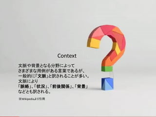 Context
文脈や背景となる分野によって
さまざまな用例がある言葉であるが、
一般的に「文脈」と訳されることが多い。
文脈により
「脈絡」、「状況」、「前後関係」、「背景」
などとも訳される。
※Wikipediaより引用
 