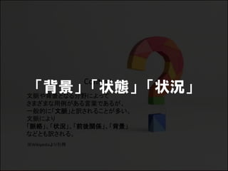 Context
 「背景」 「状態」 「状況」
文脈や背景となる分野によって
さまざまな用例がある言葉であるが、
一般的に「文脈」と訳されることが多い。
文脈により
「脈絡」、「状況」、「前後関係」、「背景」
などとも訳される。
※Wikipediaより引用
 