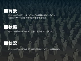 ■背景
そのユーザーがこれまでどのような経験を経ているのか、
そのユーザーにはどのような背景があるのか



■状態
そのユーザーはどのような状態に置かれているのか




■状況
そのユーザーはどのような場所・環境でコンテンツを見るのか
 