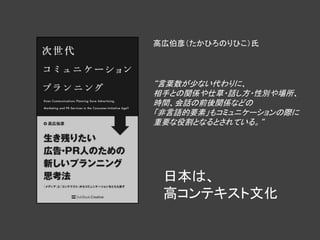 高広伯彦（たかひろのりひこ）氏




“言葉数が少ない代わりに、
相手との関係や仕草・話し方・性別や場所、
時間、会話の前後関係などの
「非言語的要素」もコミュニケーションの際に
重要な役割となるとされている。“




 日本は、
 高コンテキスト文化
 