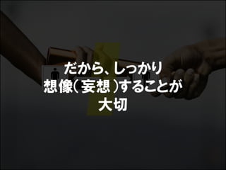 だから、しっかり
想像（妄想）することが
    大切
 