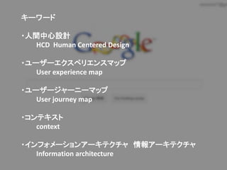 キーワード

・人間中心設計
   HCD Human Centered Design

・ユーザーエクスペリエンスマップ
   User experience map

・ユーザージャーニーマップ
   User journey map

・コンテキスト
   context

・インフォメーションアーキテクチャ 情報アーキテクチャ
   Information architecture
 