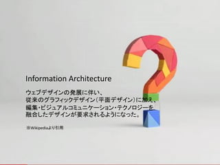 Information Architecture
ウェブデザインの発展に伴い、
従来のグラフィックデザイン（平面デザイン）に加え、
編集・ビジュアルコミュニケーション・テクノロジーを
融合したデザインが要求されるようになった。

※Wikipediaより引用
 