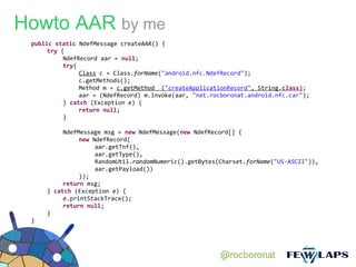 Howto AAR by me
 public static NdefMessage createAAR() {
      try {
           NdefRecord aar = null;
           try{
                Class c = Class.forName("android.nfc.NdefRecord");
                c.getMethods();
                Method m = c.getMethod ("createApplicationRecord", String.class);
                aar = (NdefRecord) m.invoke(aar, "net.rocboronat.android.nfc.car");
           } catch (Exception e) {
                return null;
           }

          NdefMessage msg = new NdefMessage(new NdefRecord[] {
               new NdefRecord(
                    aar.getTnf(),
                    aar.getType(),
                    RandomUtil.randomNumeric().getBytes(Charset.forName("US-ASCII")),
                    aar.getPayload())
               });
          return msg;
     } catch (Exception e) {
          e.printStackTrace();
          return null;
     }
 }




                                                        @rocboronat
 