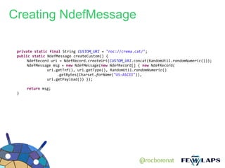 Creating NdefMessage

 private static final String CUSTOM_URI = "roc://crema.cat/";
 public static NdefMessage createCustom() {
      NdefRecord uri = NdefRecord.createUri(CUSTOM_URI.concat(RandomUtil.randomNumeric()));
      NdefMessage msg = new NdefMessage(new NdefRecord[] { new NdefRecord(
               uri.getTnf(), uri.getType(), RandomUtil.randomNumeric()
                    .getBytes(Charset.forName("US-ASCII")),
               uri.getPayload()) });

     return msg;
 }




                                                         @rocboronat
 