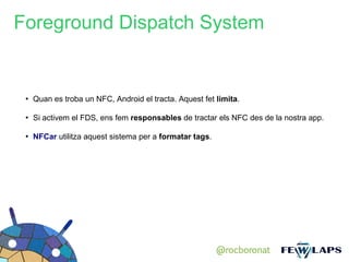 Foreground Dispatch System


 ●
     Quan es troba un NFC, Android el tracta. Aquest fet limita.

 ●
     Si activem el FDS, ens fem responsables de tractar els NFC des de la nostra app.

 ●
     NFCar utilitza aquest sistema per a formatar tags.




                                                          @rocboronat
 
