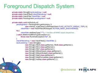 Foreground Dispatch System
   private static String[][] techListsArray = null;
   private static IntentFilter[] intentFiltersArray = null;
   private static IntentFilter intentFilter = null;
   private static PendingIntent pendingIntent = null;

   private static void init(Activity a){
        pendingIntent = PendingIntent.getActivity(a, 0,
                     new Intent(a, a.getClass()).addFlags(Intent.FLAG_ACTIVITY_SINGLE_TOP), 0);
              intentFilter = new IntentFilter(NfcAdapter.ACTION_NDEF_DISCOVERED);
        try {
              intentFilter.addDataType("*/*"); // Handles all MIME based dispatches.
        } catch (MalformedMimeTypeException e) {
              throw new RuntimeException("fail", e);
        }
        intentFiltersArray = new IntentFilter[] { intentFilter, };
        techListsArray = new String[][] {
                     new String[] { NfcA.class.getName(), NfcB.class.getName() },
                     new String[] { NfcV.class.getName() },
                     new String[] { NfcF.class.getName() },
                     new String[] { MifareClassic.class.getName() },
                     new String[] { MifareUltralight.class.getName() },
                     new String[] { Ndef.class.getName() },
                     new String[] { NdefFormatable.class.getName() },
                     new String[] { IsoDep.class.getName() } };
   }




                                                              @rocboronat
 