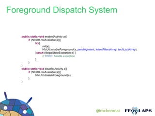Foreground Dispatch System

   public static void enable(Activity a){
        if (NfcUtil.nfcAvailable(a)){
               try{
                     init(a);
                     NfcUtil.enableForeground(a, pendingIntent, intentFiltersArray, techListsArray);
               }catch (IllegalStateException e) {
                     // TODO: handle exception
               }
        }
   }
   public static void disable(Activity a){
        if (NfcUtil.nfcAvailable(a)){
               NfcUtil.disableForeground(a);
        }
   }




                                                                 @rocboronat
 