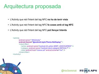 Arquitectura proposada

 ●
     L'Activity que reb l'Intent del tag NFC no ha de tenir vista

 ●
     L'Activity que reb l'Intent del tag NFC fa coses amb el tag NFC

 ●
     L'Activity que reb l'Intent del tag NFC pot llençar Intents


       <activity
                android:name=".NfcActivity"
                android:theme="@android:style/Theme.NoDisplay" >
                <intent-filter>
                   <action android:name="android.nfc.action.NDEF_DISCOVERED" />
                   <category android:name="android.intent.category.DEFAULT" />
                   <data android:host="crema.cat" android:scheme="roc" />
                </intent-filter>
       </activity>




                                                                @rocboronat
 