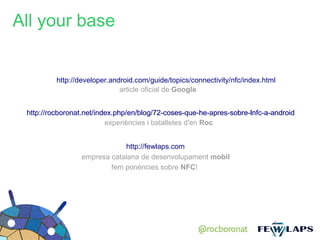 All your base


          http://developer.android.com/guide/topics/connectivity/nfc/index.html
                              article oficial de Google


 http://rocboronat.net/index.php/en/blog/72-coses-que-he-apres-sobre-lnfc-a-android
                          experiències i batalletes d'en Roc


                             http://fewlaps.com
                 empresa catalana de desenvolupament mobil
                         fem ponències sobre NFC!




                                                      @rocboronat
 