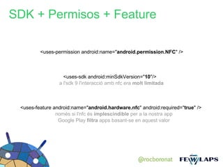 SDK + Permisos + Feature

         <uses-permission android:name="android.permission.NFC" />



                   <uses-sdk android:minSdkVersion="10"/>
                 a l'sdk 9 l'interacció amb nfc era molt limitada



 <uses-feature android:name="android.hardware.nfc" android:required="true" />
                només si l'nfc és implescindible per a la nostra app
                 Google Play filtra apps basant-se en aquest valor




                                                     @rocboronat
 