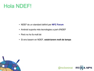 Hola NDEF!


     ●
         NDEF és un standard definit per NFC Forum

     ●   Android suporta més tecnologies a part d'NDEF

     ●   Però no ho fa molt bé

     ●
         Si ens basem en NDEF, estalviarem molt de temps




                                              @rocboronat
 