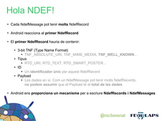 Hola NDEF!
●
    Cada NdefMessage pot tenir molts NdefRecord

●
    Android reacciona al primer NdefRecord

●
    El primer NdefRecord hauria de contenir:

      ●   3-bit TNF (Type Name Format)
            ●
               TNF_ABSOLUTE_URI, TNF_MIME_MEDIA, TNF_WELL_KNOWN...
      ●   Tipus
            ● RTD_URI, RTD_TEXT, RTD_SMART_POSTER...

      ●   ID
            ●
               Un identificador únic per aquest NdefRecord
      ●   Payload
            ● Les dades en sí. Com un NdefMessage pot tenir molts NdefRecords,


               no podem assumir que el Payload té el total de les dades

●
    Android ens proporciona un mecanisme per a escriure NdefRecords i NdefMessages




                                                         @rocboronat
 