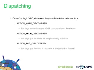 Dispatching

  ●
      Quan s'ha llegit l'NFC, el sistema llença un Intent d'un dels tres tipus:

        ●
            ACTION_NDEF_DISCOVERED

             ●
                 Són tags amb missatges NDEF comprensibles. Són bons.

        ●
            ACTION_TECH_DISCOVERED

             ●
                 Són tags que es basen en el tipus de tag. Evita'ls

        ●
            ACTION_TAG_DISCOVERED

             ●
                 Són tags que Android ni reconeix. Compatibilitat futura?




                                                        @rocboronat
 