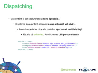 Dispatching

 ●
     Si un Intent el pot capturar més d'una aplicació...

       ●
           El sistema li preguntarà a l'usuari quina aplicació vol obrir...

             ●
                  I com haurà de fer click a la pantalla, apartarà el mobil del tag!

                    ●
                        Estaria bé evitar-ho. Jo utilitzo una URI personalitzada:


                 <intent-filter>
                      <action android:name="android.nfc.action.NDEF_DISCOVERED" />
                      <category android:name="android.intent.category.DEFAULT" />
                      <data android:host="crema.cat" android:scheme="roc" />
                 </intent-filter>




                                                               @rocboronat
 