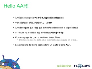 Hello AAR!

   ●
       AAR són les sigles d'Android Application Records

   ●
       Van aparèixer amb Android 4.0 – API14

   ●
       AAR assegura que l'app que s'iniciarà a l'escanejar el tag és la teva

   ●
       Si l'usuari no té la teva app instal·lada: Google Play

   ●   El preu a pagar és que no s'utilitzen Intent Filters.
         ● De manera que no pots rebre informació continguda en el tag...




   ●
       Les estacions de Bicing podrien tenir un tag NFC amb AAR.




                                                     @rocboronat
 