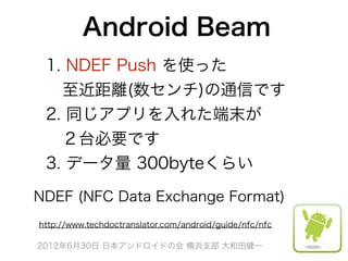 Android Beam
 1. NDEF Push を使った
  至近距離(数センチ)の通信です
 2. 同じアプリを入れた端末が
  ２台必要です
 3. データ量 300byteくらい

NDEF (NFC Data Exchange Format)
http://www.techdoctranslator.com/android/guide/nfc/nfc

2012年6月30日 日本アンドロイドの会 横浜支部 大和田健一
 