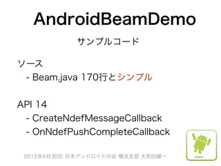 AndroidBeamDemo
            サンプルコード

ソース
 - Beam.java 170行とシンプル


API 14
 - CreateNdefMessageCallback
 - OnNdefPushCompleteCallback

 2012年6月30日 日本アンドロイドの会 横浜支部 大和田健一
 