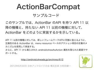ActionBarCompat
                   サンプルコード
このサンプルでは、ActionBar のAPI を持つ API 11 以
降の機種と、持たない API 11 以前の機種に対して、
ActionBar をどのように実装するかを示している。

API 11 以前の機種に対しては、新しいフレームワークAPIと同様に扱えるように、
互換性のある ActionBar は、menu resource ベースのアクション項目の定義のメ
カニズムを使用して実装する。
さらに、API 11 から導入された android:showAsAction 属性を限られた範囲でサ
ポートする。

         http://android.ohwada.jp/archives/612

  2012年6月30日 日本アンドロイドの会 横浜支部 大和田健一
 