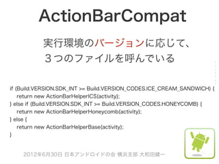 ActionBarCompat
           実行環境のバージョンに応じて、
           ３つのファイルを呼んでいる                                                 1
                                                                         2
                                                                         3
                                                                         4
                                                                         5
                                                                         6
                                                                         7
if (Build.VERSION.SDK_INT >= Build.VERSION_CODES.ICE_CREAM_SANDWICH) {
    return new ActionBarHelperICS(activity);
} else if (Build.VERSION.SDK_INT >= Build.VERSION_CODES.HONEYCOMB) {
    return new ActionBarHelperHoneycomb(activity);
} else {
    return new ActionBarHelperBase(activity);
}


    2012年6月30日 日本アンドロイドの会 横浜支部 大和田健一
 