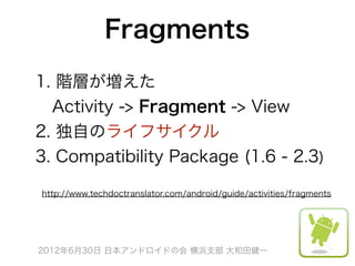 Fragments
1. 階層が増えた
 Activity -> Fragment -> View
2. 独自のライフサイクル
3. Compatibility Package (1.6 - 2.3)

http://www.techdoctranslator.com/android/guide/activities/fragments




2012年6月30日 日本アンドロイドの会 横浜支部 大和田健一
 