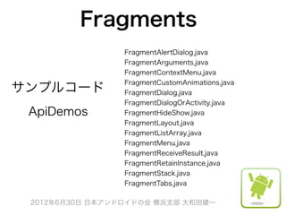 Fragments
                 FragmentAlertDialog.java
                 FragmentArguments.java
                 FragmentContextMenu.java
                 FragmentCustomAnimations.java
サンプルコード          FragmentDialog.java
                 FragmentDialogOrActivity.java
 ApiDemos        FragmentHideShow.java
                 FragmentLayout.java
                 FragmentListArray.java
                 FragmentMenu.java
                 FragmentReceiveResult.java
                 FragmentRetainInstance.java
                 FragmentStack.java
                 FragmentTabs.java

 2012年6月30日 日本アンドロイドの会 横浜支部 大和田健一
 
