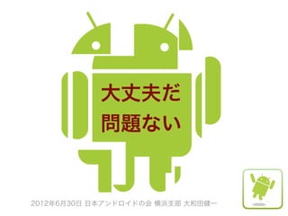 大丈夫だ
           問題ない


2012年6月30日 日本アンドロイドの会 横浜支部 大和田健一
 