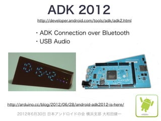 ADK 2012
              http://developer.android.com/tools/adk/adk2.html


             ・ADK Connection over Bluetooth
             ・USB Audio




http://arduino.cc/blog/2012/06/28/android-adk2012-is-here/

    2012年6月30日 日本アンドロイドの会 横浜支部 大和田健一
 