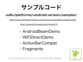 サンプルコード
<sdk>/platforms/<android-version>/samples/
  http://www.techdoctranslator.com/resources/samples/samples-index

            http://android.ohwada.jp/archives/612


           -   AndroidBeamDemo
           -   WiFiDirectDemo
           -   ActionBarCompat
           -   Fragments

  2012年6月30日 日本アンドロイドの会 横浜支部 大和田健一
 