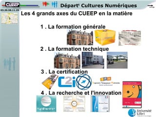 Départt Cultures Numériques
03.20.58.11.29
                 Les 4 grands axes du CUEEP en la matière

                       1 . La formation générale



                       2 . La formation technique



                        3 . La certification


                        4 . La recherche et l'innovation
 